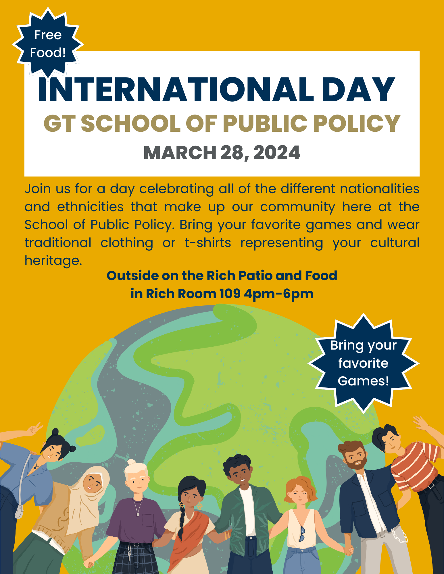 Gold Flyer displaying International Day, School of Public Policy, Join us for a day celebrating all of the different nationalities and ethnicities that make up our community here at the School of Public Policy. Bring your favorite games and wear traditional clothing or t-shirts representing your cultural heritage. Outside on the Rich Patio and Food in Rich Room 109 4pm-6pm.